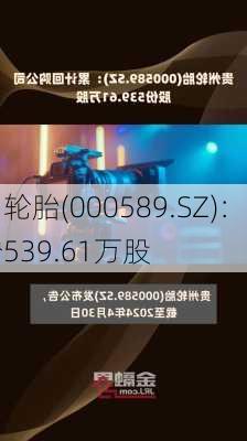 贵州轮胎(000589.SZ)：累计回购
股份539.61万股